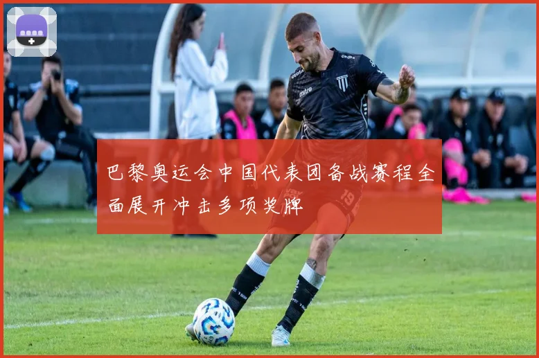 巴黎奥运会中国代表团备战赛程全面展开冲击多项奖牌