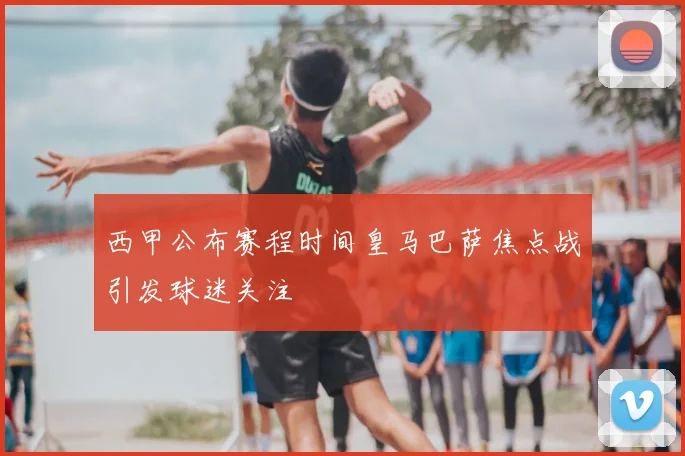 西甲公布赛程时间皇马巴萨焦点战引发球迷关注