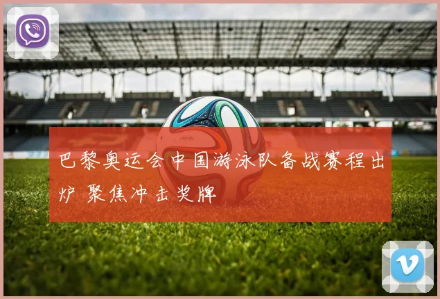 巴黎奥运会中国游泳队备战赛程出炉 聚焦冲击奖牌