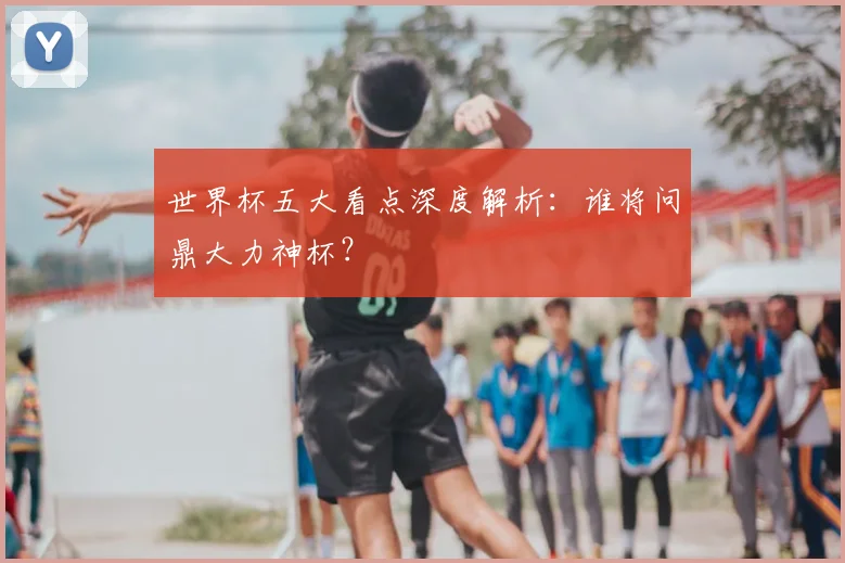 世界杯五大看点深度解析：谁将问鼎大力神杯？