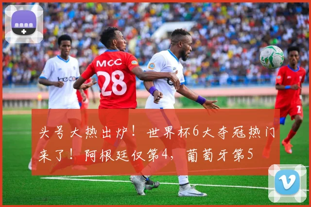 头号大热出炉！世界杯6大夺冠热门来了！阿根廷仅第4，葡萄牙第5