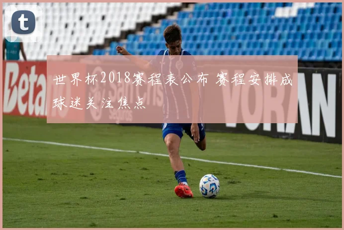 世界杯2018赛程表公布 赛程安排成球迷关注焦点