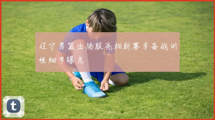 辽宁男篮出场服亮相新赛季备战训练细节曝光