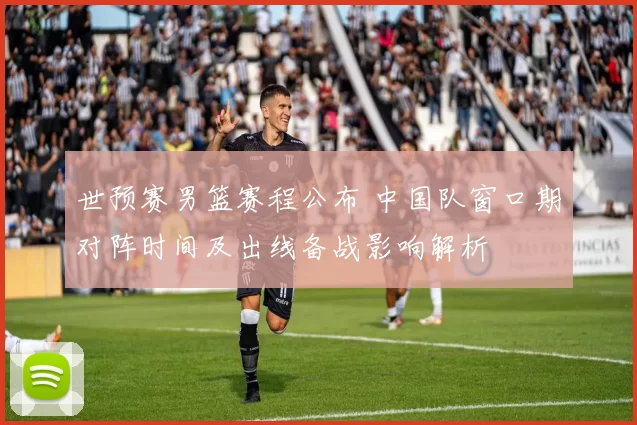 世预赛男篮赛程公布 中国队窗口期对阵时间及出线备战影响解析