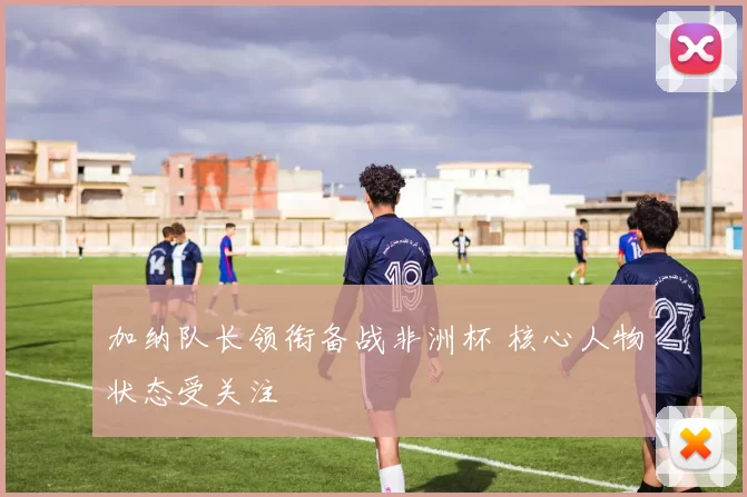 加纳队长领衔备战非洲杯 核心人物状态受关注