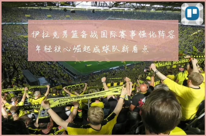 伊拉克男篮备战国际赛事强化阵容 年轻核心崛起成球队新看点