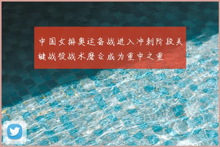 中国女排奥运备战进入冲刺阶段关键战役战术磨合成为重中之重