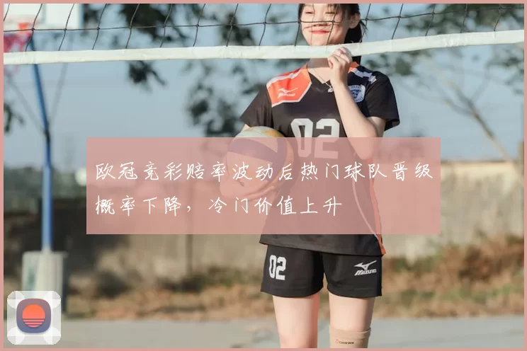 欧冠竞彩赔率波动后热门球队晋级概率下降，冷门价值上升