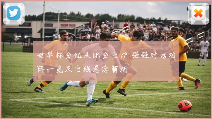 世界杯分组及比分出炉 强强对话对阵一览及出线悬念解析