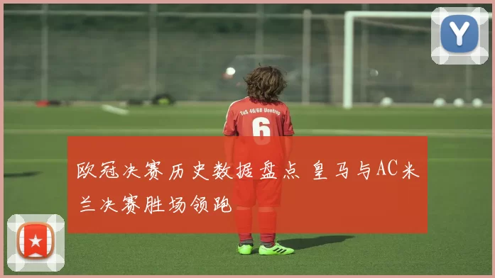 欧冠决赛历史数据盘点 皇马与AC米兰决赛胜场领跑