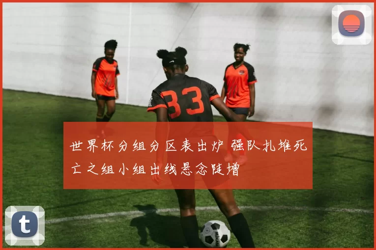世界杯分组分区表出炉 强队扎堆死亡之组小组出线悬念陡增