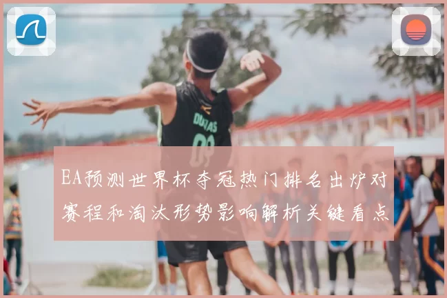 EA预测世界杯夺冠热门排名出炉对赛程和淘汰形势影响解析关键看点