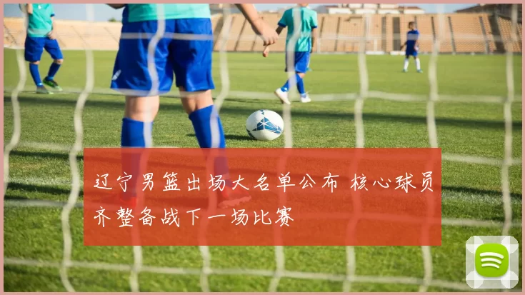 辽宁男篮出场大名单公布 核心球员齐整备战下一场比赛