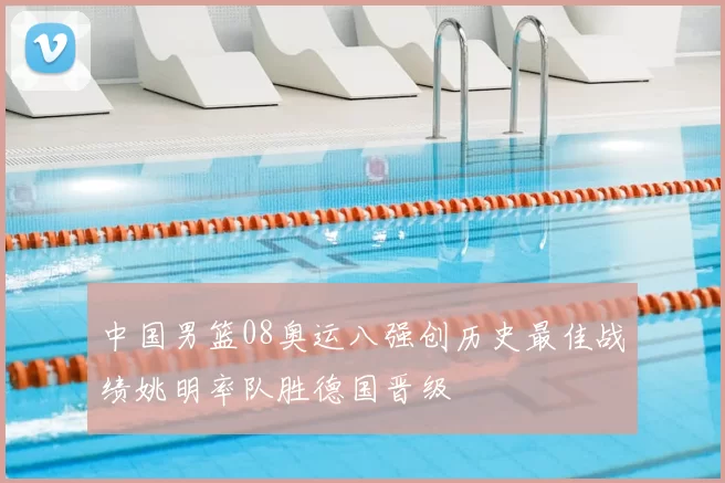 中国男篮08奥运八强创历史最佳战绩姚明率队胜德国晋级