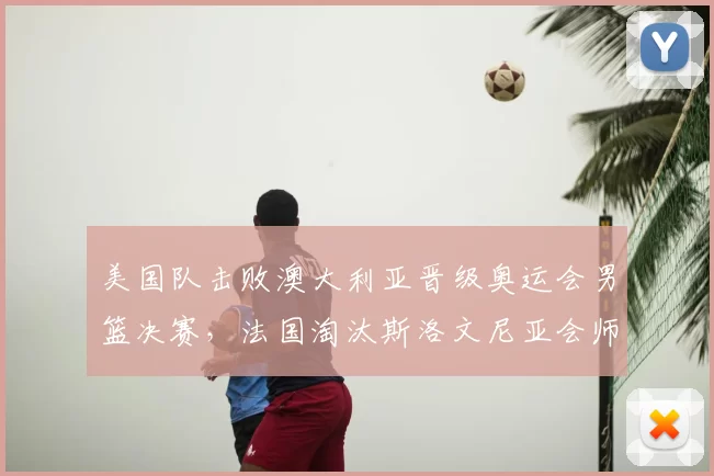 美国队击败澳大利亚晋级奥运会男篮决赛，法国淘汰斯洛文尼亚会师决赛