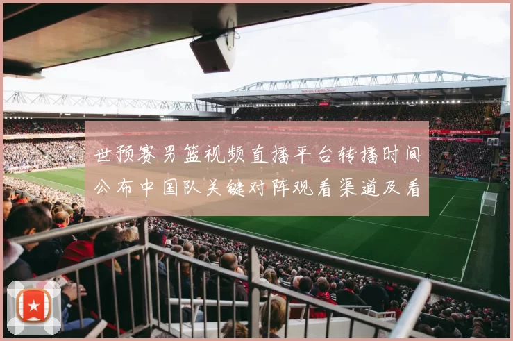 世预赛男篮视频直播平台转播时间公布中国队关键对阵观看渠道及看点