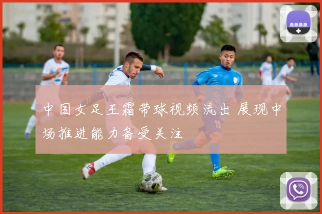 中国女足王霜带球视频流出 展现中场推进能力备受关注