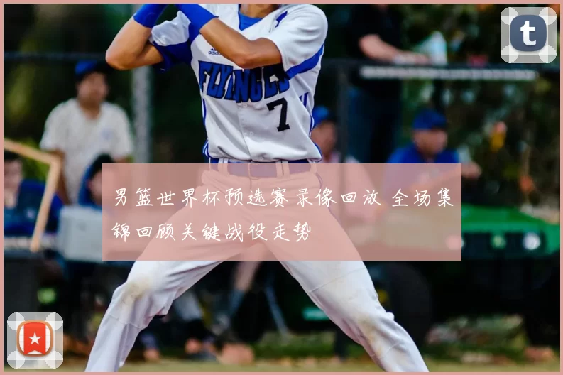 男篮世界杯预选赛录像回放 全场集锦回顾关键战役走势