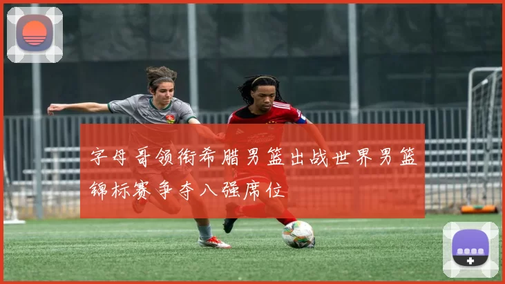 字母哥领衔希腊男篮出战世界男篮锦标赛争夺八强席位