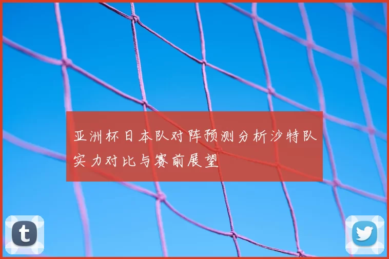 亚洲杯日本队对阵预测分析沙特队实力对比与赛前展望
