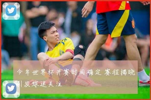 今年世界杯开赛时间确定 赛程揭晓引发球迷关注