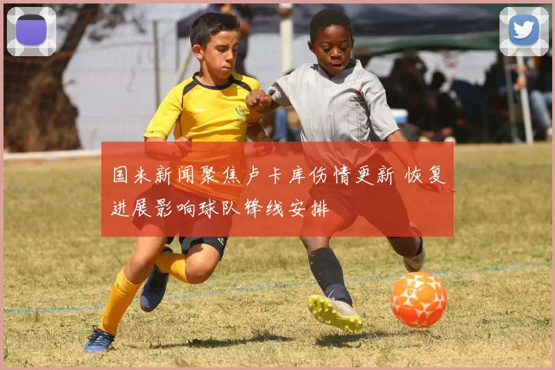 国米新闻聚焦卢卡库伤情更新 恢复进展影响球队锋线安排