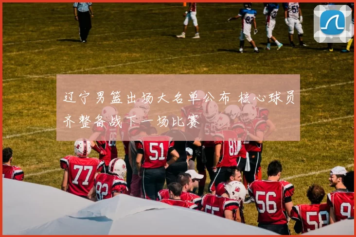 辽宁男篮出场大名单公布 核心球员齐整备战下一场比赛