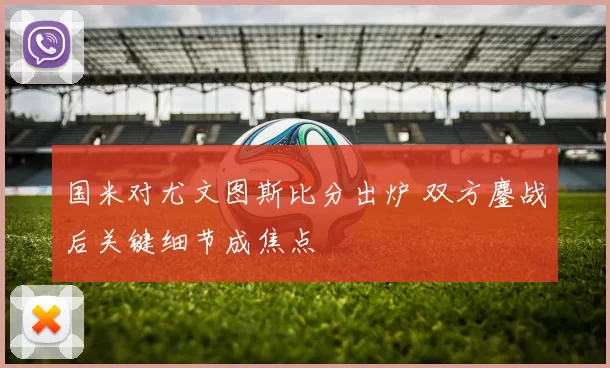 国米对尤文图斯比分出炉 双方鏖战后关键细节成焦点