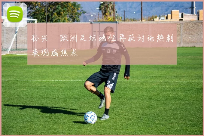 孙兴慜欧洲足坛地位再获讨论热刺表现成焦点