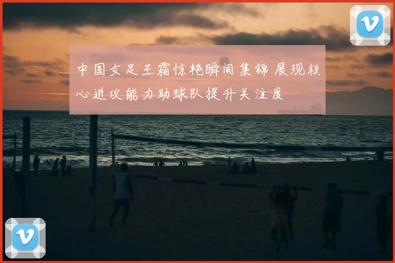 中国女足王霜惊艳瞬间集锦 展现核心进攻能力助球队提升关注度