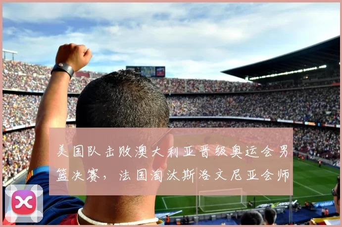 美国队击败澳大利亚晋级奥运会男篮决赛，法国淘汰斯洛文尼亚会师决赛