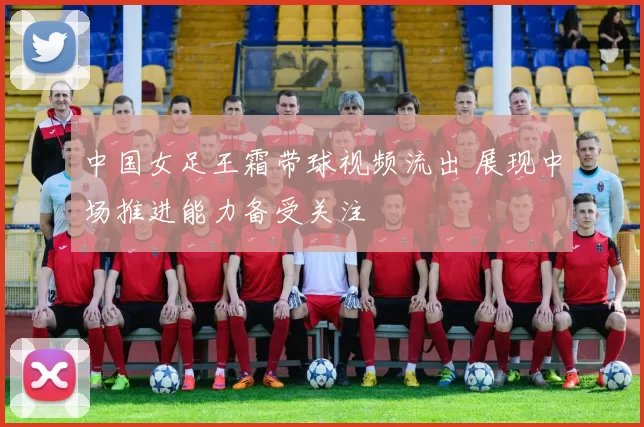 中国女足王霜带球视频流出 展现中场推进能力备受关注