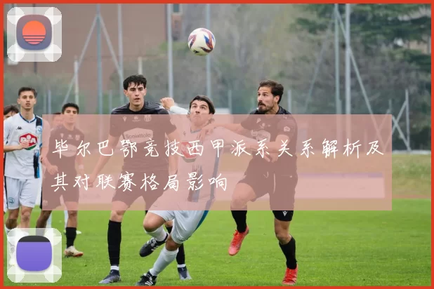 毕尔巴鄂竞技西甲派系关系解析及其对联赛格局影响