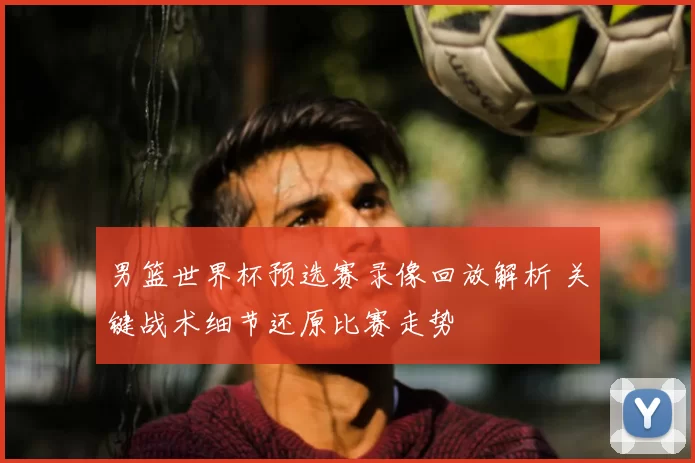 男篮世界杯预选赛录像回放解析 关键战术细节还原比赛走势