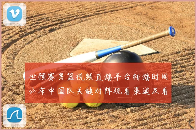 世预赛男篮视频直播平台转播时间公布中国队关键对阵观看渠道及看点