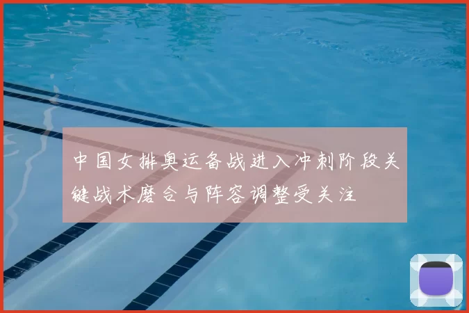 中国女排奥运备战进入冲刺阶段关键战术磨合与阵容调整受关注