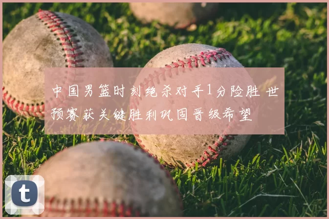 中国男篮时刻绝杀对手1分险胜 世预赛获关键胜利巩固晋级希望