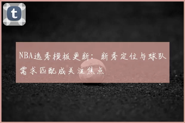 NBA选秀模板更新：新秀定位与球队需求匹配成关注焦点