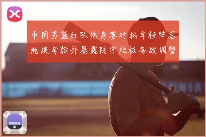 中国男篮红队热身赛对抗年轻阵容轮换考验并暴露防守短板备战调整方向