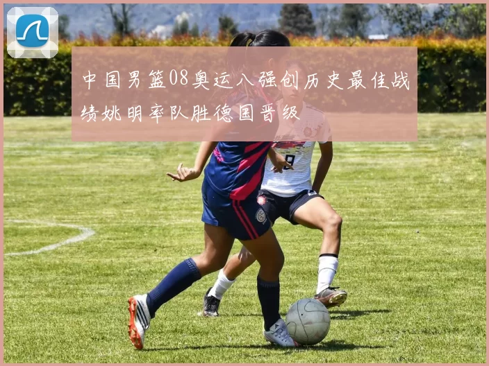 中国男篮08奥运八强创历史最佳战绩姚明率队胜德国晋级