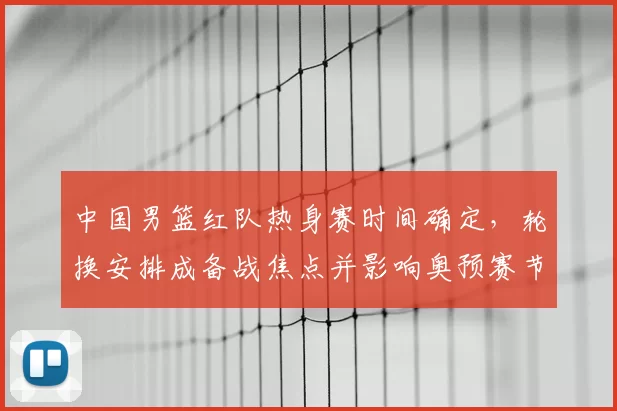 中国男篮红队热身赛时间确定，轮换安排成备战焦点并影响奥预赛节奏