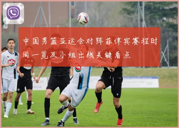 中国男篮亚运会对阵菲律宾赛程时间一览及小组出线关键看点