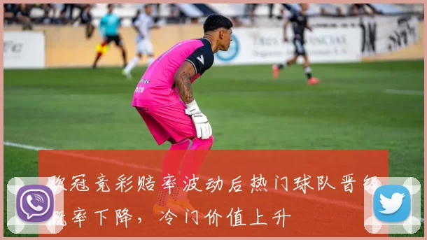 欧冠竞彩赔率波动后热门球队晋级概率下降，冷门价值上升