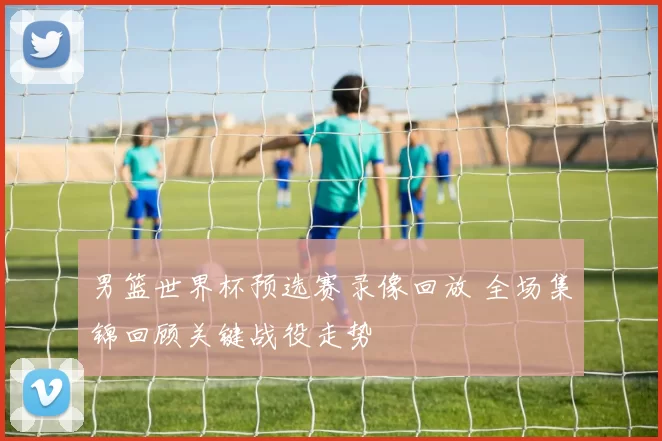 男篮世界杯预选赛录像回放 全场集锦回顾关键战役走势