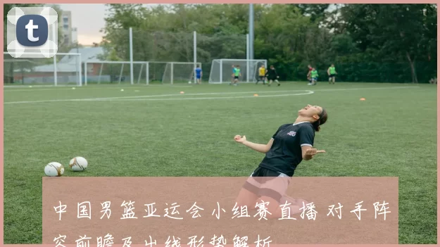 中国男篮亚运会小组赛直播 对手阵容前瞻及出线形势解析