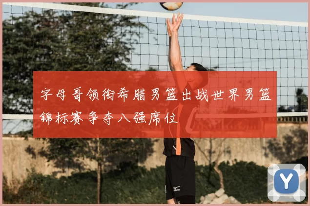 字母哥领衔希腊男篮出战世界男篮锦标赛争夺八强席位